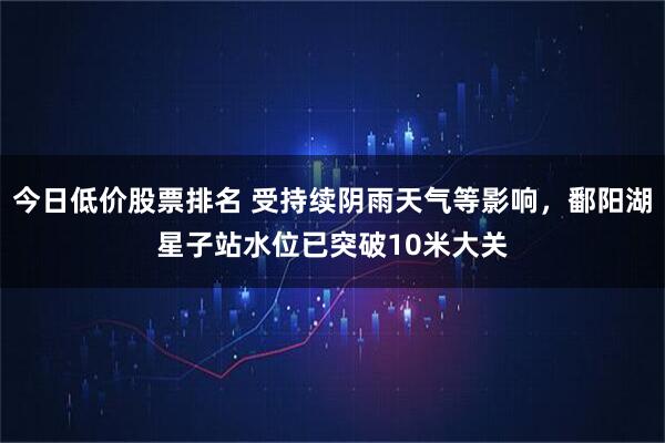 今日低价股票排名 受持续阴雨天气等影响，鄱阳湖星子站水位已突破10米大关