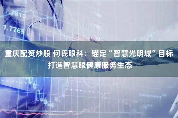 重庆配资炒股 何氏眼科：锚定“智慧光明城”目标 打造智慧眼健康服务生态