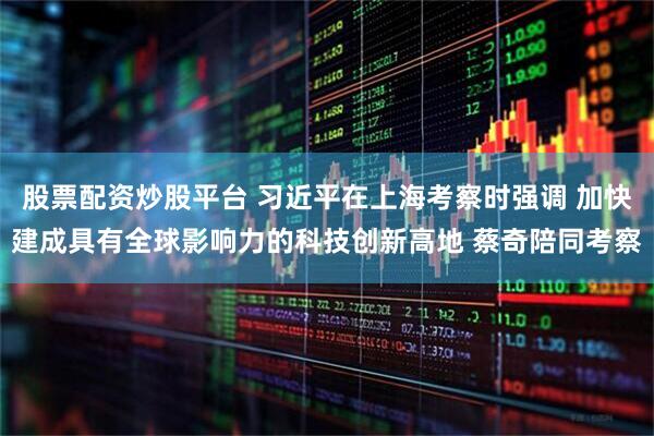 股票配资炒股平台 习近平在上海考察时强调 加快建成具有全球影响力的科技创新高地 蔡奇陪同考察