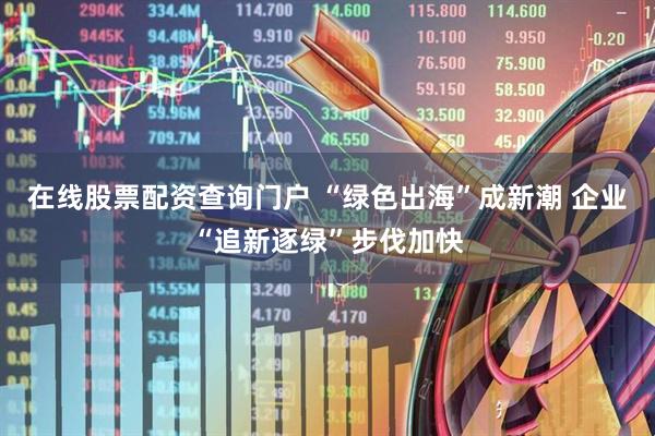 在线股票配资查询门户 “绿色出海”成新潮 企业“追新逐绿”步伐加快