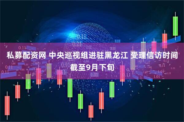 私募配资网 中央巡视组进驻黑龙江 受理信访时间截至9月下旬