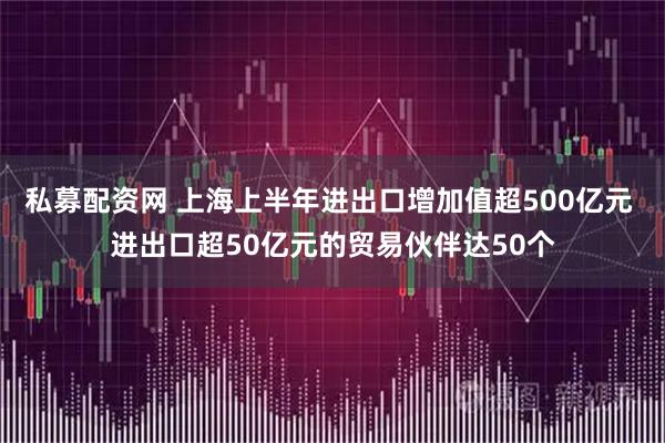 私募配资网 上海上半年进出口增加值超500亿元 进出口超50亿元的贸易伙伴达50个