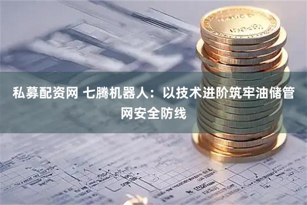 私募配资网 七腾机器人：以技术进阶筑牢油储管网安全防线