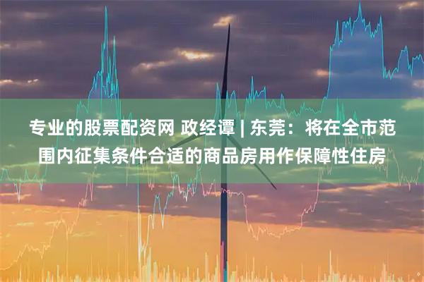 专业的股票配资网 政经谭 | 东莞：将在全市范围内征集条件合适的商品房用作保障性住房