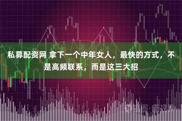 私募配资网 拿下一个中年女人，最快的方式，不是高频联系，而是这三大招