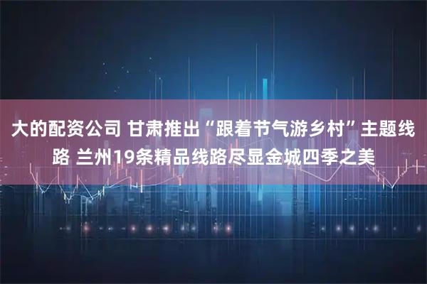 大的配资公司 甘肃推出“跟着节气游乡村”主题线路 兰州19条精品线路尽显金城四季之美